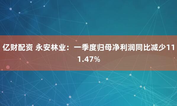 亿财配资 永安林业：一季度归母净利润同比减少111.47%