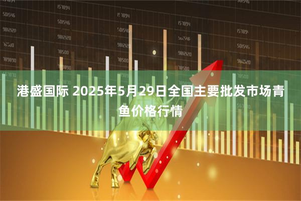 港盛国际 2025年5月29日全国主要批发市场青鱼价格行情