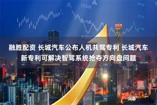 融胜配资 长城汽车公布人机共驾专利 长城汽车新专利可解决智驾系统抢夺方向盘问题