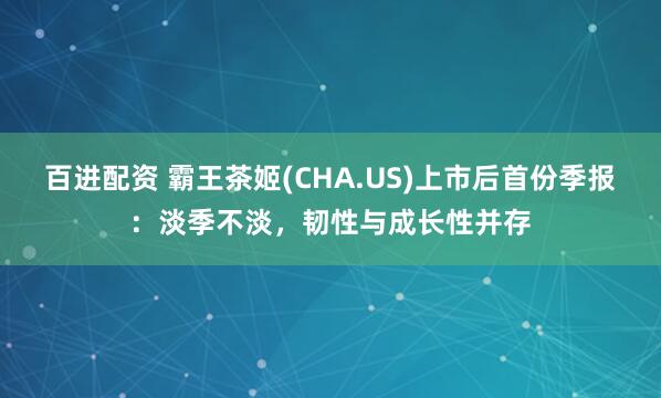 百进配资 霸王茶姬(CHA.US)上市后首份季报：淡季不淡，韧性与成长性并存