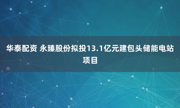 华泰配资 永臻股份拟投13.1亿元建包头储能电站项目
