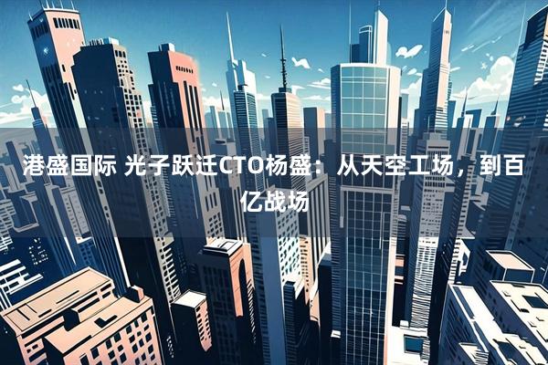 港盛国际 光子跃迁CTO杨盛：从天空工场，到百亿战场