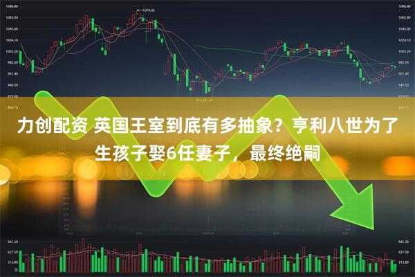 力创配资 英国王室到底有多抽象？亨利八世为了生孩子娶6任妻子，最终绝嗣