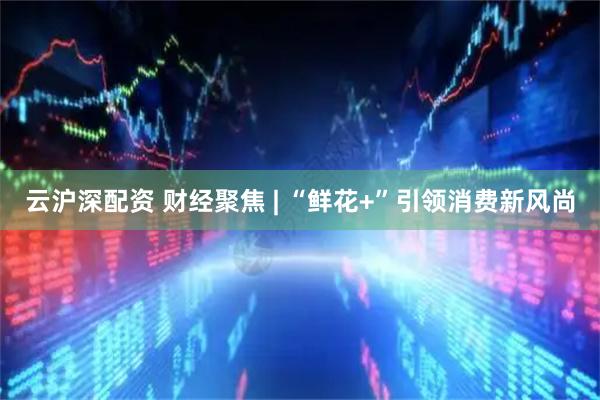 云沪深配资 财经聚焦 | “鲜花+”引领消费新风尚