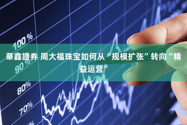 華鑫證券 周大福珠宝如何从“规模扩张”转向“精益运营”