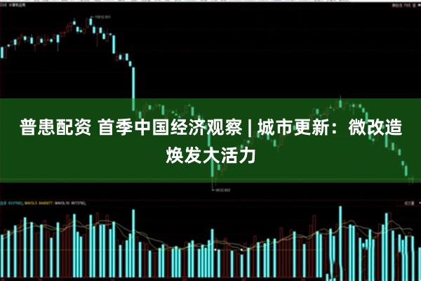 普患配资 首季中国经济观察 | 城市更新：微改造焕发大活力