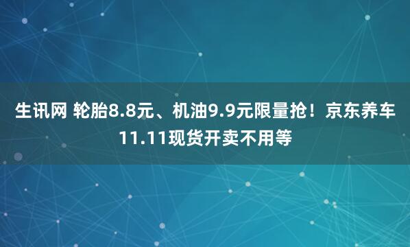 生讯网 轮胎8.8元、机油9.9元限量抢!京东养车11.11现货开卖不用等