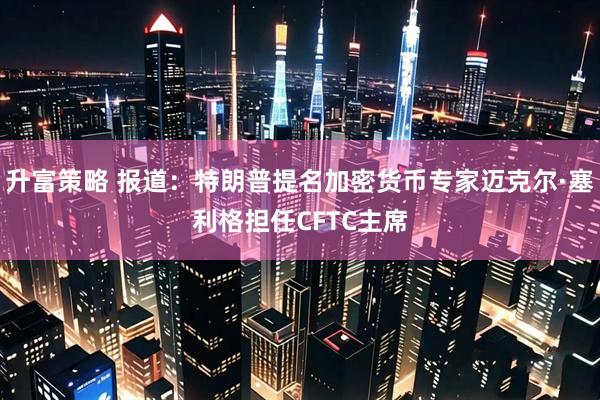 升富策略 报道：特朗普提名加密货币专家迈克尔·塞利格担任CFTC主席