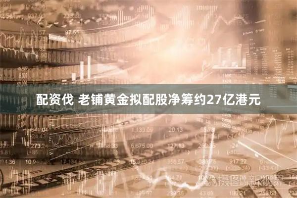 配资伐 老铺黄金拟配股净筹约27亿港元