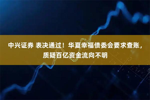中兴证券 表决通过!华夏幸福债委会要求查账,质疑百亿资金流向不明