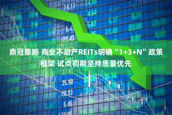 鼎冠策略 商业不动产REITs明确“1+3+N”政策框架 试点初期坚持质量优先