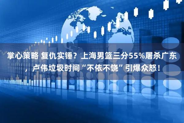 掌心策略 复仇实锤？上海男篮三分55%屠杀广东，卢伟垃圾时间“不依不饶”引爆众怒！