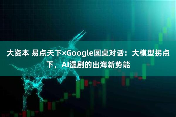 大资本 易点天下×Google圆桌对话：大模型拐点下，AI漫剧的出海新势能