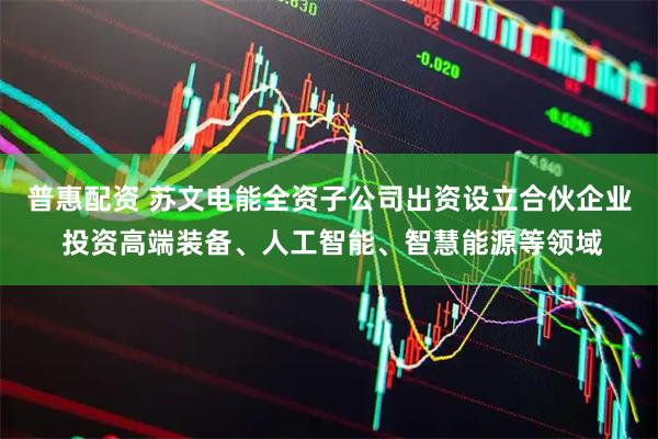 普惠配资 苏文电能全资子公司出资设立合伙企业 投资高端装备、人工智能、智慧能源等领域