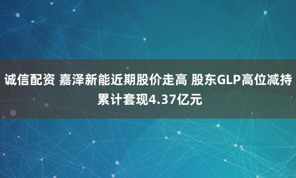 诚信配资 嘉泽新能近期股价走高 股东GLP高位减持 累计套现4.37亿元
