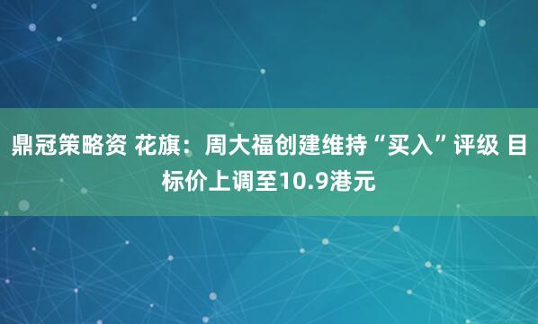鼎冠策略资 花旗：周大福创建维持“买入”评级 目标价上调至10.9港元