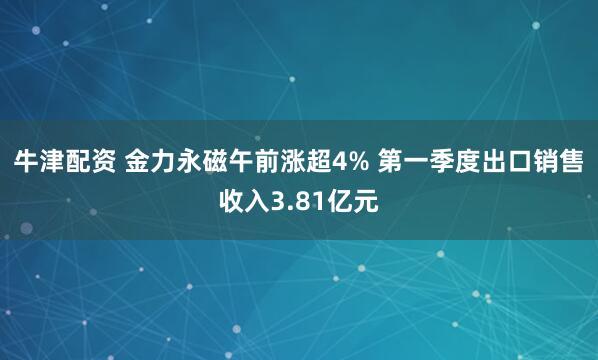 牛津配资 金力永磁午前涨超4% 第一季度出口销售收入3.81亿元