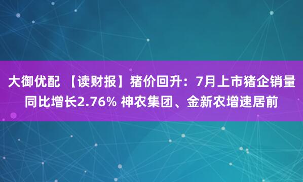大御优配 【读财报】猪价回升：7月上市猪企销量同比增长2.76% 神农集团、金新农增速居前
