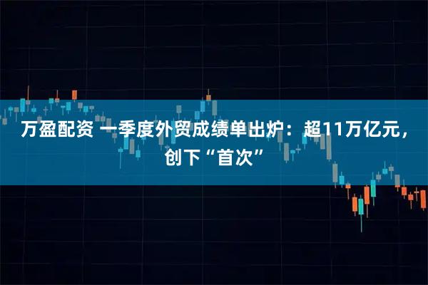 万盈配资 一季度外贸成绩单出炉：超11万亿元，创下“首次”