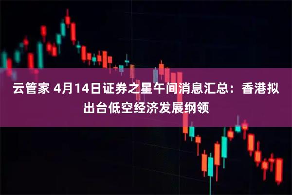 云管家 4月14日证券之星午间消息汇总：香港拟出台低空经济发展纲领