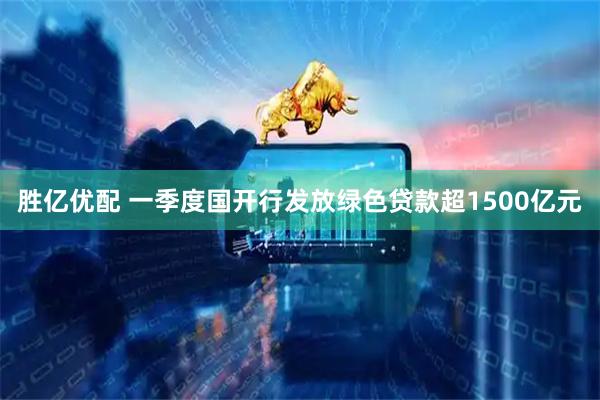胜亿优配 一季度国开行发放绿色贷款超1500亿元